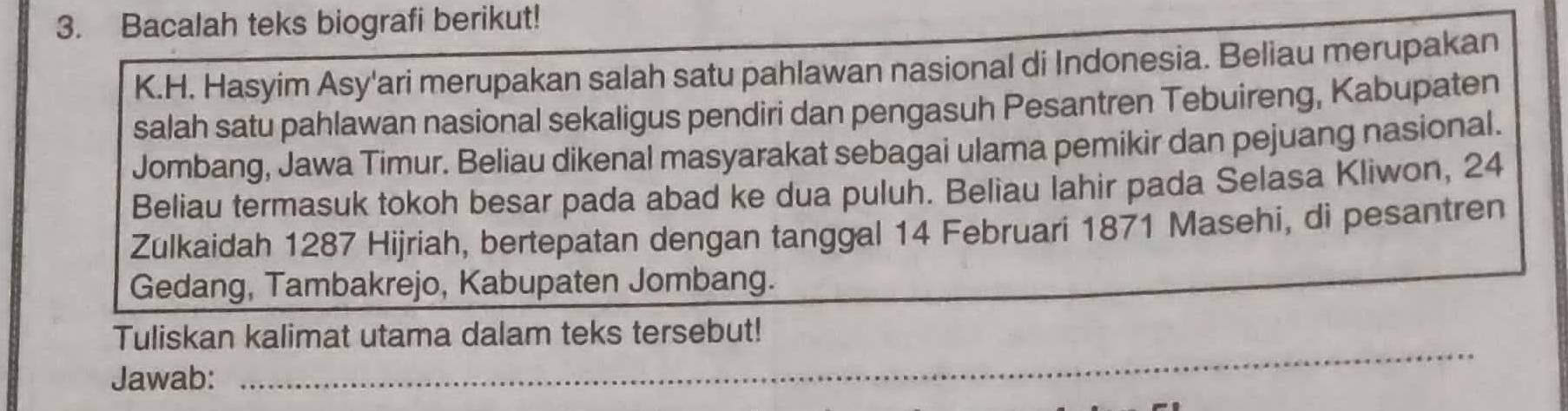 Bacalah teks biografi berikut! 
K.H. Hasyim Asy'ari merupakan salah satu pahlawan nasional di Indonesia. Beliau merupakan 
salah satu pahlawan nasional sekaligus pendiri dan pengasuh Pesantren Tebuireng, Kabupaten 
Jombang, Jawa Timur. Beliau dikenal masyarakat sebagai ulama pemikir dan pejuang nasional. 
Beliau termasuk tokoh besar pada abad ke dua puluh. Beliau lahir pada Selasa Kliwon, 24
Zulkaidah 1287 Hijriah, bertepatan dengan tanggal 14 Februari 1871 Masehi, di pesantren 
Gedang, Tambakrejo, Kabupaten Jombang. 
_ 
Tuliskan kalimat utama dalam teks tersebut! 
Jawab: