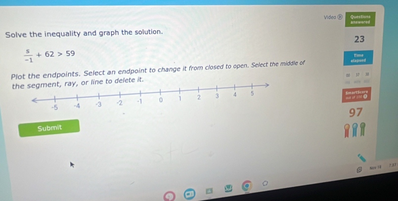 Video⑥ Questions 
answered 
Solve the inequality and graph the solution. 
23
 s/-1 +62>59 Time 
Plot the endpoints. Select an endpoint to change it from closed to open. Select the middle of etapsed 
e to delete it. 
out of 100 Ω 
SmartScore
97
Submit 
Nav 1ll 7.37