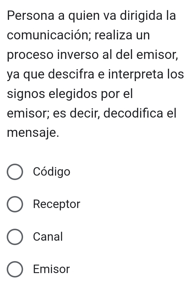 Persona a quien va dirigida la
comunicación; realiza un
proceso inverso al del emisor,
ya que descifra e interpreta los
signos elegidos por el
emisor; es decir, decodifica el
mensaje.
Código
Receptor
Canal
Emisor