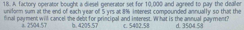 A factory operator bought a diesel generator set for 10,000 and agreed to pay the dealer
uniform sum at the end of each year of 5 yrs at 8% interest compounded annually so that the
final payment will cancel the debt for principal and interest. W hat is the annual payment?
a. 2504.57 b. 4205.57 c. 5402.58 d. 3504.58