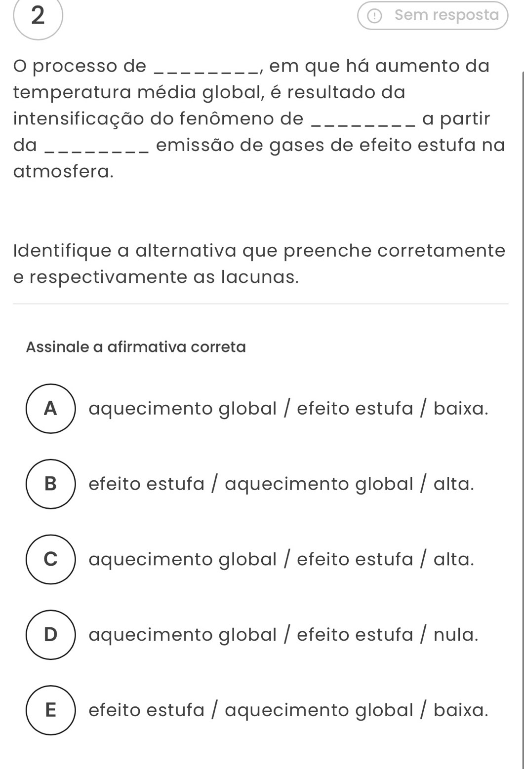 Sem resposta
O processo de _, em que há aumento da
temperatura média global, é resultado da
intensificação do fenômeno de _a partir
da _emissão de gases de efeito estufa na
atmosfera.
Identifique a alternativa que preenche corretamente
e respectivamente as lacunas.
Assinale a afirmativa correta
A ) aquecimento global / efeito estufa / baixa.
B  efeito estufa / aquecimento global / alta.
C ) aquecimento global / efeito estufa / alta.
D ) aquecimento global / efeito estufa / nula.
E  efeito estufa / aquecimento global / baixa.