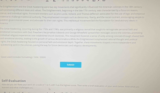 he Enlightenment and the Great Awakening were two key movements that significantly influenced the American colonies in the 18th century. 
ach promoting different ideas and values. The Enlightenment, beginning in the late 17th century, was characterized by a focus on reason. 
cience, and individual rights. Prominent thinkers such as John Locke, Voltaire, and Thomas Jefferson advocated for the use of logic and empirical 
vidence to challenge traditional authority. They emphasized concepts such as democracy, liberty, and the social contract, encouraging people to 
America. question governmental power and advocate for their own rights. This intellectual movement laid the foundation for revolutionary ideals in 
The Great Awakening, occurring during the 1730s and 1740s, was primarily a religious revival that sought to reinvigorate personal faith and 
emotional connections with God. Preachers like Jonathan Edwards and George Whitefield spread their messages across the colonies, promoting 
individual religious experiences over established church doctrines. This movement fostered a sense of unity among colonists through shared faith 
and emotional worship, leading to the growth of various denominations.While the Enlightenment emphasized rational thought and political 
rights, the Great Awakening focused on personal faith and emotional depth. Together, these movements shaped a more independent and 
questioning spirit in the colonies, paving the way for future democratic and religious developments. 
Space used (includes formatting): 1604 / 30000 
Submit 
Self-Evaluation 
How did you do? Rate your work on a scale of 1 to 5, with 5 as the highest score. Then write a brief evaluation of your work below. Note what you 
learned and what challenged you. D
