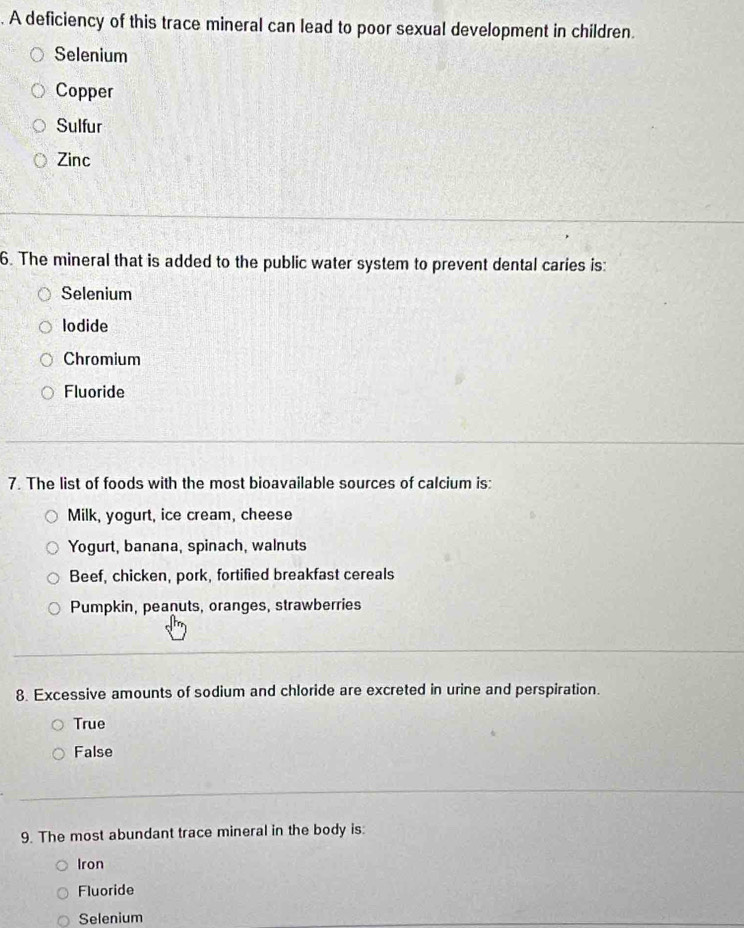 A deficiency of this trace mineral can lead to poor sexual development in children.
Selenium
Copper
Sulfur
Zinc
6. The mineral that is added to the public water system to prevent dental caries is:
Selenium
lodide
Chromium
Fluoride
7. The list of foods with the most bioavailable sources of calcium is:
Milk, yogurt, ice cream, cheese
Yogurt, banana, spinach, walnuts
Beef, chicken, pork, fortified breakfast cereals
Pumpkin, peanuts, oranges, strawberries
8. Excessive amounts of sodium and chloride are excreted in urine and perspiration.
True
False
9. The most abundant trace mineral in the body is:
Iron
Fluoride
Selenium