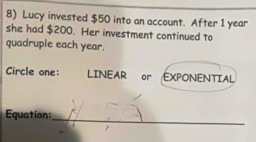 Lucy invested $50 into an account. After 1 year
she had $200. Her investment continued to 
quadruple each year. 
Circle one: LINEAR or EXPONENTIAL 
Equation:_