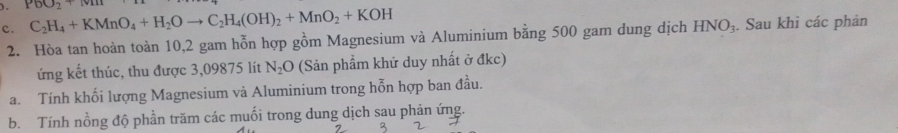 )。 PbO_2+Mn
c. C_2H_4+KMnO_4+H_2Oto C_2H_4(OH)_2+MnO_2+KOH. Sau khi các phản 
2. Hòa tan hoàn toàn 10,2 gam hỗn hợp gồm Magnesium và Aluminium bằng 500 gam dung dịch HNO_3
ứng kết thúc, thu được 3,09875 lít N_2O (Sản phẩm khử duy nhất ở đkc) 
a. Tính khối lượng Magnesium và Aluminium trong hỗn hợp ban đầu. 
b. Tính nồng độ phần trăm các muối trong dung dịch sau phản ứng. 
3 2