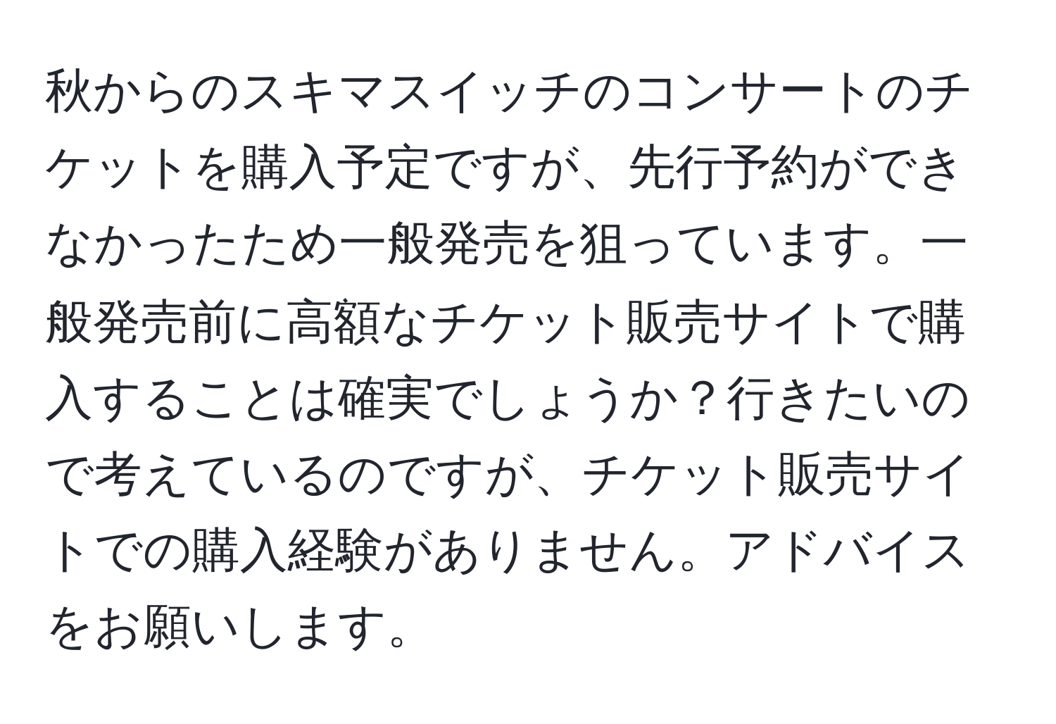 秋からのスキマスイッチのコンサートのチケットを購入予定ですが、先行予約ができなかったため一般発売を狙っています。一般発売前に高額なチケット販売サイトで購入することは確実でしょうか？行きたいので考えているのですが、チケット販売サイトでの購入経験がありません。アドバイスをお願いします。