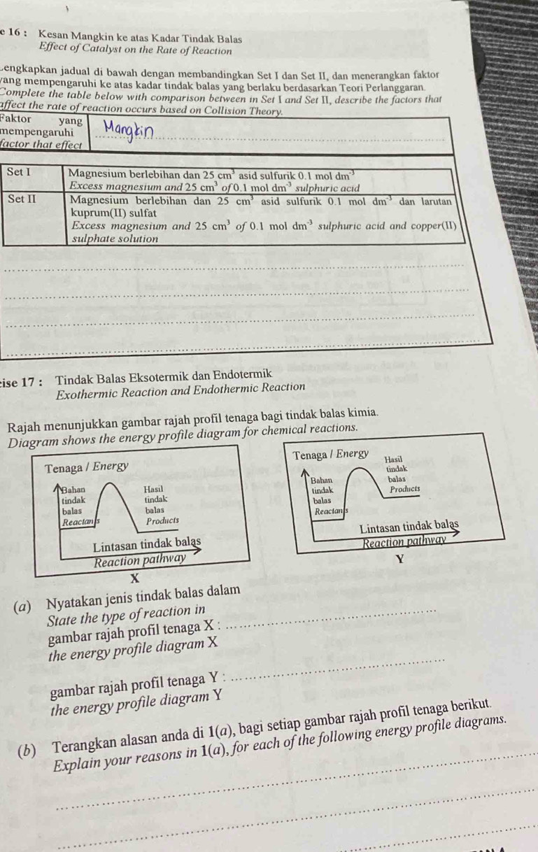 16 ： Kesan Mangkin ke atas Kadar Tindak Balas
Effect of Catalyst on the Rate of Reaction
Lengkapkan jadual di bawah dengan membandingkan Set I dan Set II, dan menerangkan faktor
yang mempengaruhi ke atas kadar tindak balas yang berlaku berdasarkan Teori Perlanggaran
Complete the table below with comparison between in Set I and Set II, describe the factors that
affect the r
Fa
m
fa
_
_
eise 17 : Tindak Balas Eksotermik dan Endotermik
Exothermic Reaction and Endothermic Reaction
Rajah menunjukkan gambar rajah profil tenaga bagi tindak balas kimia.
Diagram shows the energy profile diagram for emical reactions.
(a) Nyatakan jenis tindak balas dalam
State the type of reaction in_
gambar rajah profil tenaga X :
the energy profile diagram X
gambar rajah profil tenaga Y :
_
the energy profile diagram Y
_
(b) Terangkan alasan anda di 1(a) , bagi setiap gambar rajah profil tenaga berikut.
Explain your reasons in 1(a) , for each of the following energy profile diagrams.
_
_