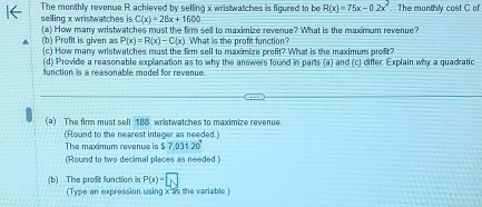 The monthly revenue R achieved by selling x wristwatches is figured to be R(x)=75x-0.2x^2.The monthly cost C of
C(x)=28x+1600
selling x wristwatches is (a) How many wristwatches must the firm sell to maximize revenue? What is the maximum revenue?
P(x)=R(x)-C(x) What is the profit function? 
(b) Profit is given as (c) How many wristwatches must the firm sell to maximize profit? What is the maximum profit? 
(d) Provide a reasonable explanation as to why the answers found in parts (a) and (c) differ. Explain why a quadratic 
function is a reasonable model for revenue . 
(a) The firm must sell 188 wristwatches to maximize revenue 
(Round to the nearest integer as needed) 
The maximum revenue is x 7.031.20°
(Round to two decimal places as needed.) 
(b) The profit function is P(x)=□
(Type an expression using x as the variable )