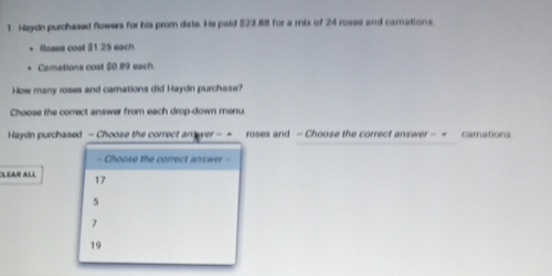 Haydn purchased flowers for his prom date. He pald (23.88 for a rix of 24 roses and carnations
Roses cost $1.25 each
Camations cost $0.89 each
How many roses and camations did Haydn purchase?
Choose the correct answer from each drop-down menu.
Haydn purchased - Choose the correct an over - = roses and - Choose the correct answer - = camations
- Choose the correct answer -
LEAR All 17
5
7
19