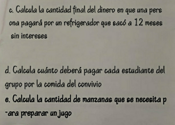 Calcula la cantidad final del dinero en que una pers 
ona pagará por un refrigerador que sacó a 12 meses 
sin intereses 
d. Calcula cuánto deberá pagar cada estudiante del 
grupo por la comida del convivio 
e. Calcula la cantidad de manzanas que se necesita p 
-ara preparar un jugo