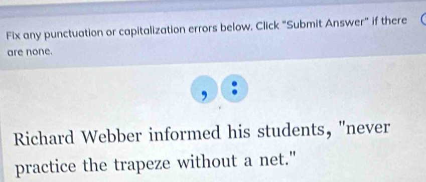 Fix any punctuation or capitalization errors below. Click "Submit Answer” if there 
are none. 
. 
Richard Webber informed his students, "never 
practice the trapeze without a net."