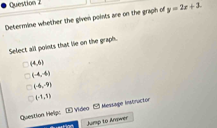 Determine whether the given points are on the graph of y=2x+3. 
Select all points that lie on the graph.
(4,6)
(-4,-6)
(-6,-9)
(-1,1)
Question Help: Video Message instructor
stion Jump to Answer