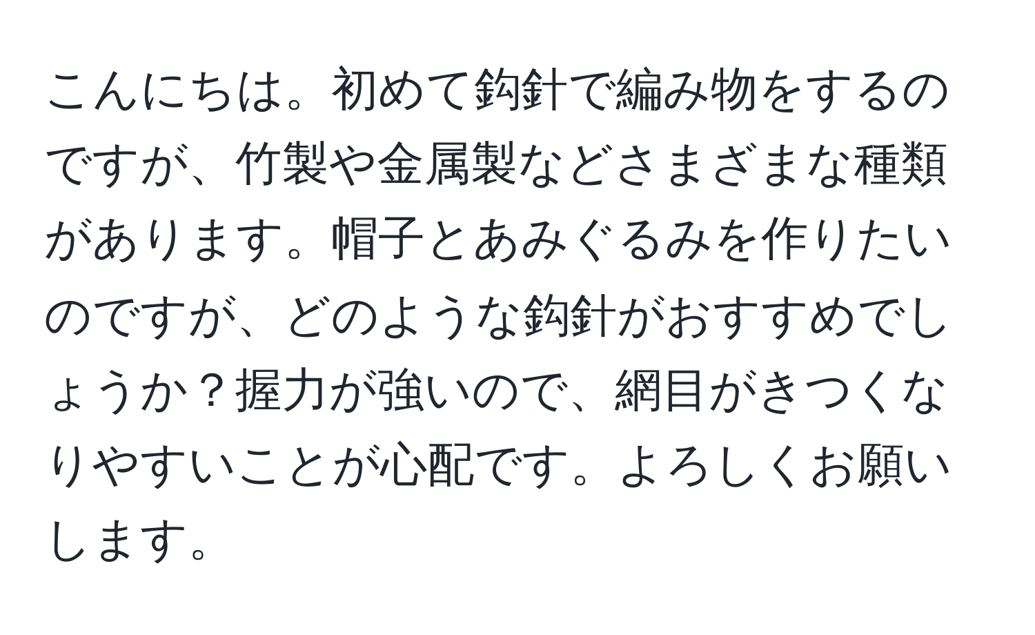 こんにちは。初めて鈎針で編み物をするのですが、竹製や金属製などさまざまな種類があります。帽子とあみぐるみを作りたいのですが、どのような鈎針がおすすめでしょうか？握力が強いので、網目がきつくなりやすいことが心配です。よろしくお願いします。