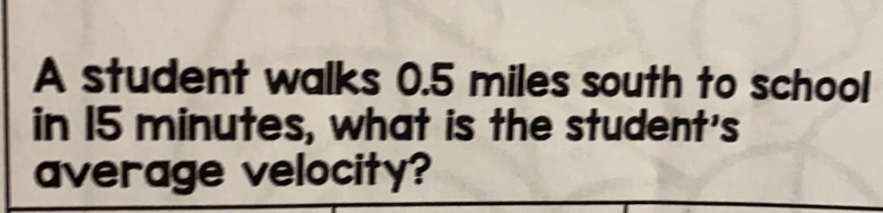 A student walks 0.5 miles south to school
in 15 minutes, what is the student's
average velocity?