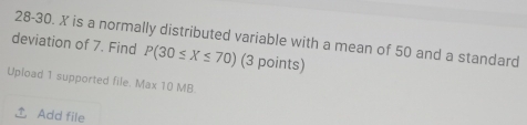 deviation of 7. Find 28-30. X is a normally distributed variable with a mean of 50 and a standard
P(30≤ X≤ 70) (3 points) 
Upload 1 supported file. Max 10 MB. 
Add file