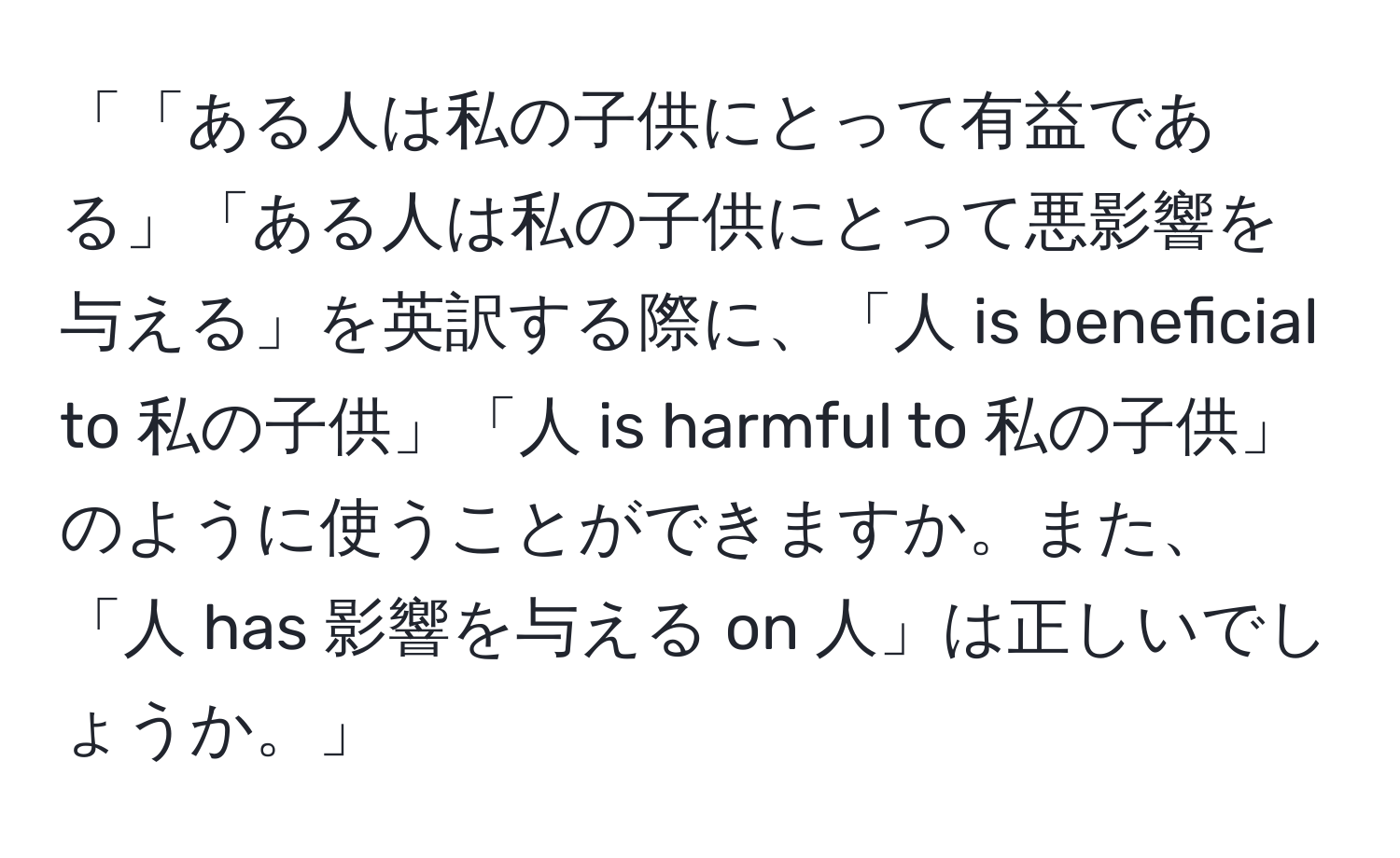 「「ある人は私の子供にとって有益である」「ある人は私の子供にとって悪影響を与える」を英訳する際に、「人 is beneficial to 私の子供」「人 is harmful to 私の子供」のように使うことができますか。また、「人 has 影響を与える on 人」は正しいでしょうか。」