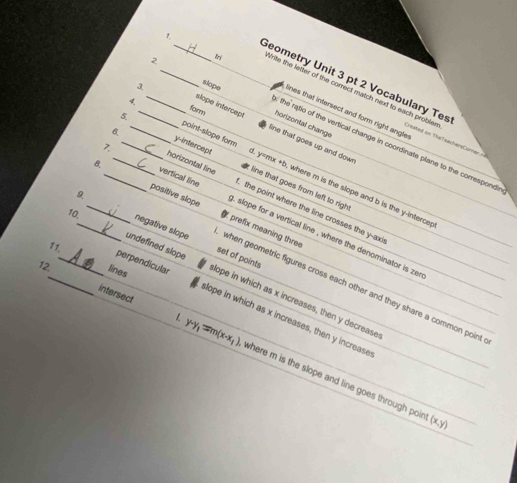 Geometry Unit 3 pt 2 Vocabulary Tes
3.
slope
tri Vrite the letter of the correct match next to each probler
_1. _ines that intersect and form right angle 
form horizontal change
slope intercept ine that goes up and down
6.
Created on heTeachers Crer n 
the ratio of the vertical change in coordinate plane to the correspondi
horizontal line
5._ _y-intercept ine that goes from left to righ
4. _point-slope form . y=mx +b, where m is the slope and b is the y -interce
9.
2_ vertical line . the point where the line crosses the y -axi
_8. _positive slope slope for a vertical line , where the denominator is zer
prefix meaning three
11.
set of points
12. lines
_10._ negative slope when geometric figures cross each other and they share a common point
undefined slope lope in which as x increases, then y decrease
perpendicular lope in which as x increases, then y increase
intersect 1. y-y_1=m(x-x_1) where m is the slope and line goes through poir
(x,y)