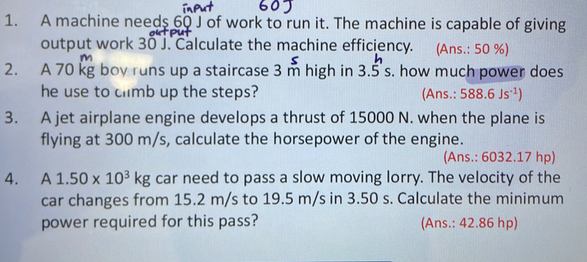 A machine needs 60 J of work to run it. The machine is capable of giving 
output work 30 J. Calculate the machine efficiency. (Ans.: 50 %)
m
2. A 70 kg boy runs up a staircase 3 m high in 3.5s 3. . how much power does 
he use to climb up the steps? (Ans.: 588.6Js^(-1))
3. A jet airplane engine develops a thrust of 15000 N. when the plane is 
flying at 300 m/s, calculate the horsepower of the engine. 
(Ans.: 6032.17 hp) 
4. A 1.50* 10^3kg car need to pass a slow moving lorry. The velocity of the 
car changes from 15.2 m/s to 19.5 m/s in 3.50 s. Calculate the minimum 
power required for this pass? (Ans.: 42.86 hp)