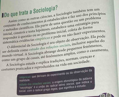 #Do que trata a Sociologia?
Assim como as outras ciências, a Sociologia também tem um
conjunto de conhecimentos já estabelecidos e faz uso dos princípios
e métodos científicos. Ela parte de uma questão ou um problema
inicial, constrói e testa hipóteses, estabelece uma estratégia para
responder à questão ou ao problema inicial, coleta de forma
sistemática evidências empíricas e pode ou não fazer experimentos,
O diferencial da Sociologia é seu objeto de observação. Ela pode
ser definida como estudo das relações sociais, inclusive aquelas do
mundo virtual. A Sociologia abrange desde pequenos fenômenos,
como um grupo de casais, até fenômenos amplos, como o casamento.
A Sociologia estuda e explica tradições, normas, crenças e
costumes praticados e reproduzidos na vida em sociedade.
empíricas: que derivam de experimento ou da observação da
realidade.
estudo das relações sociais: a orígem etimológica da palavra
''sociologia''' é a união do radical latino socius, que indica o
social, com o radical grego logos, que significa o estudo.