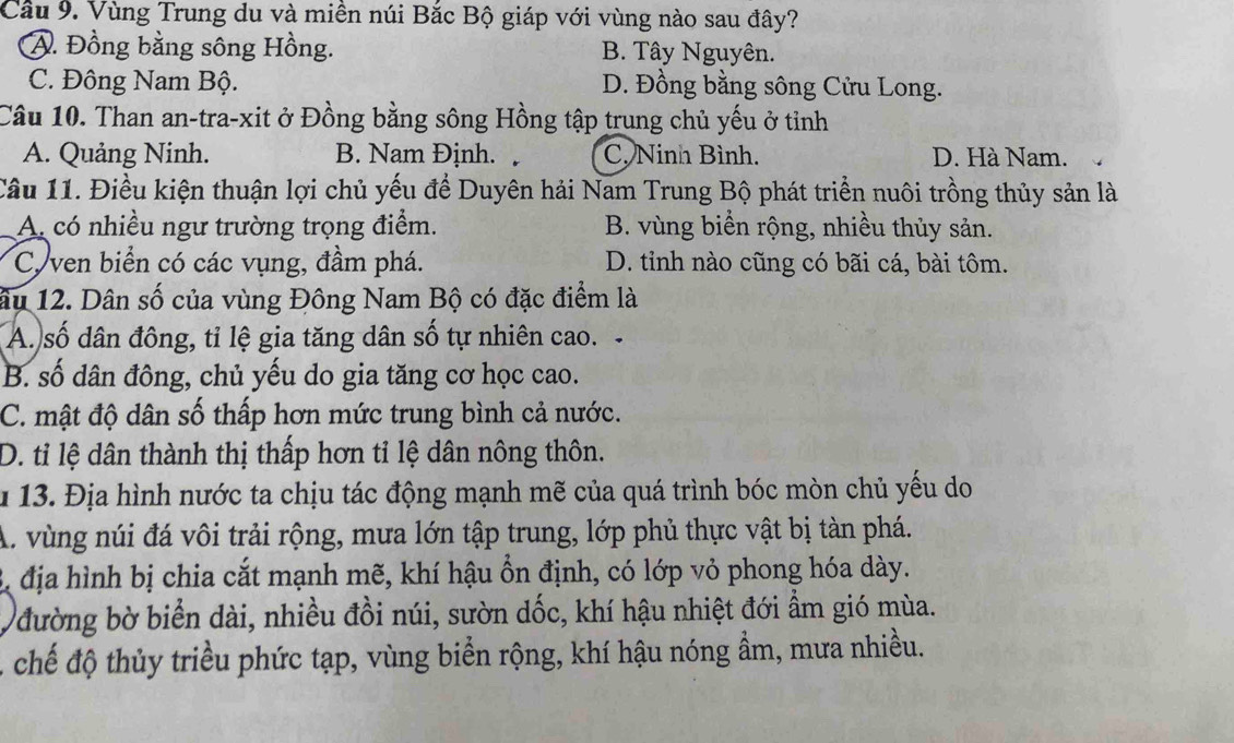 Cầu 9. Vùng Trung du và miền núi Bắc Bộ giáp với vùng nào sau đây?
A. Đồng bằng sông Hồng. B. Tây Nguyên.
C. Đông Nam Bộ. D. Đồng bằng sông Cửu Long.
Câu 10. Than an-tra-xit ở Đồng bằng sông Hồng tập trung chủ yếu ở tỉnh
A. Quảng Ninh. B. Nam Định. . C. Ninh Bình. D. Hà Nam.
Câu 11. Điều kiện thuận lợi chủ yếu để Duyên hải Nam Trung Bộ phát triển nuôi trồng thủy sản là
A. có nhiều ngư trường trọng điểm. B. vùng biển rộng, nhiều thủy sản.
Cy ven biển có các vụng, đầm phá. D. tỉnh nào cũng có bãi cá, bài tôm.
âu 12. Dân số của vùng Đông Nam Bộ có đặc điểm là
A. số dân đông, tỉ lệ gia tăng dân số tự nhiên cao.
B. số dân đông, chủ yếu do gia tăng cơ học cao.
C. mật độ dân số thấp hơn mức trung bình cả nước.
D. tỉ lệ dân thành thị thấp hơn tỉ lệ dân nông thôn.
u 13. Địa hình nước ta chịu tác động mạnh mẽ của quá trình bóc mòn chủ yếu do
A. vùng núi đá vôi trải rộng, mưa lớn tập trung, lớp phủ thực vật bị tàn phá.
3 địa hình bị chia cắt mạnh mẽ, khí hậu ổn định, có lớp vỏ phong hóa dày.
đường bờ biển dài, nhiều đồi núi, sườn dốc, khí hậu nhiệt đới ẩm gió mùa.
chế độ thủy triều phức tạp, vùng biển rộng, khí hậu nóng ẩm, mưa nhiều.