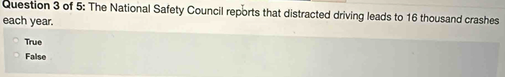 of 5: The National Safety Council reports that distracted driving leads to 16 thousand crashes
each year.
True
False