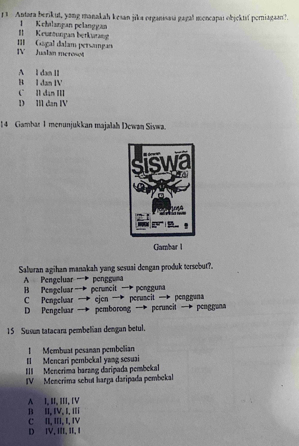 Antara berikut, yong manakah kesan jika organisasi gagal mencapaı objektif perniagaan?.
1 Kchılangan pelanggan
II Keuntungan berkurang
II Gagal dalam persainga
IV Jualan merosot
A l dan II
B I dan IV
C I dan III
D IIl dan IV
14 Gambar 1 menunjukkan majalah Dewan Siswa.
Gambar l
Saluran agihan manakah yang sesuai dengan produk tersebut?.
A Pengeluar pengguna
B Pengeluar → pcruncit — pcngguna
C Pengeluar cjcn → peruncit — pengguna
D Pengeluar pemborong → peruncit → pengguna
15 Susun tatacara pembelian dengan betul.
I Membuat pesanan pembelian
II Mencari pembekal yang sesuai
III Menerima barang daripada pembekal
IV Menerima sebut harga daripada pembekal
A⊆I, II, III, [V
BII, IV, I, I
C II, III, I, ⅣV
DIV, II, I, I