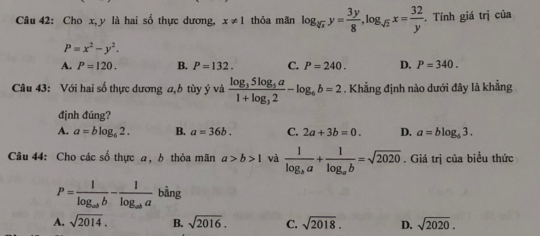 Cho x, y là hai số thực dương, x!= 1 thỏa mãn log _sqrt[3](x)y= 3y/8 , log _sqrt(2)x= 32/y . Tính giá trị của
P=x^2-y^2.
A. P=120. B. P=132. C. P=240. D. P=340. 
Câu 43: Với hai số thực dương a, b tùy ý và frac log _35log _5a1+log _32-log _6b=2. Khẳng định nào dưới đây là khẳng
định đúng?
A. a=blog _62. B. a=36b. C. 2a+3b=0. D. a=blog _63. 
Câu 44: Cho các shat O thực a, b thỏa mãn a>b>1 và frac 1log _ba+frac 1log _ab=sqrt(2020). Giá trị của biểu thức
P=frac 1log _abb-frac 1log _aba bằng
A. sqrt(2014). B. sqrt(2016). C. sqrt(2018). D. sqrt(2020).