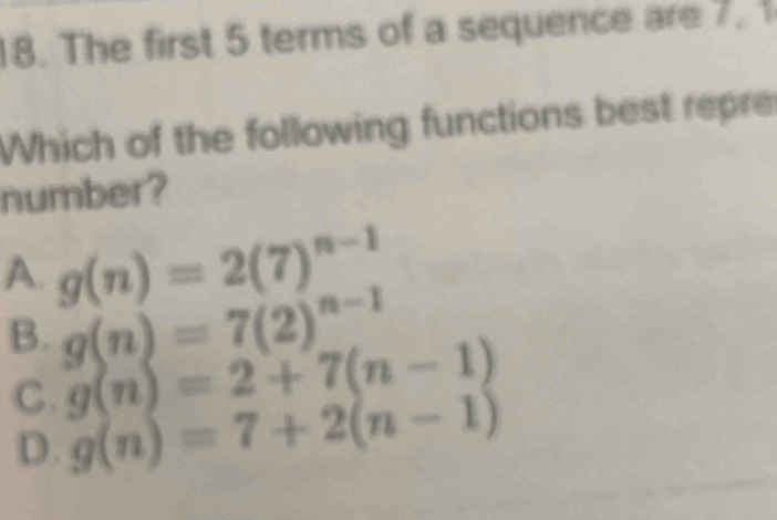 The first 5 terms of a sequence are7.
Which of the following functions best repre
number?
A. g(n)=2(7)^n-1
B. g(n)=7(2)^n-1
C. g(n)=2+7(n-1)
D. g(n)=7+2(n-1)