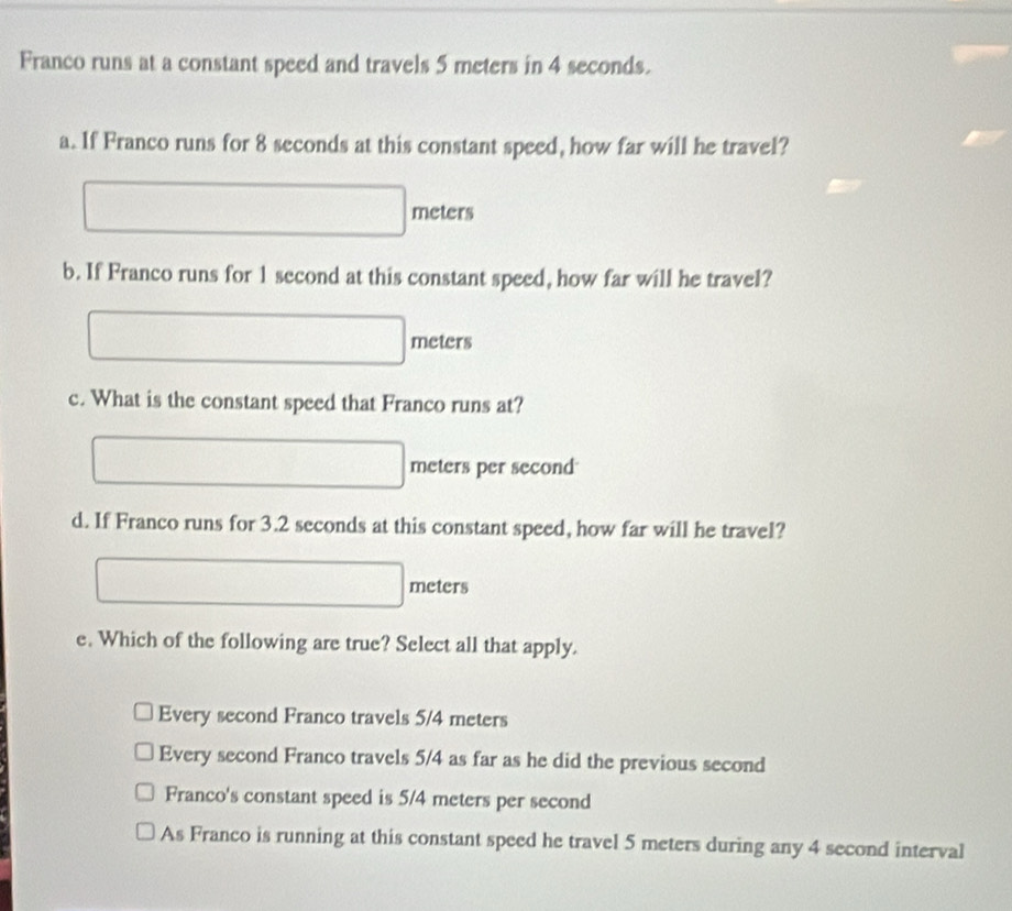 Franco runs at a constant speed and travels 5 meters in 4 seconds.
a. If Franco runs for 8 seconds at this constant speed, how far will he travel?
meters
b. If Franco runs for 1 second at this constant speed, how far will he travel?
meters
c. What is the constant speed that Franco runs at?
meters per second
d. If Franco runs for 3.2 seconds at this constant speed, how far will he travel?
meters
e. Which of the following are true? Select all that apply.
Every second Franco travels 5/4 meters
Every second Franco travels 5/4 as far as he did the previous second
Franco's constant speed is 5/4 meters per second
As Franco is running at this constant speed he travel 5 meters during any 4 second interval