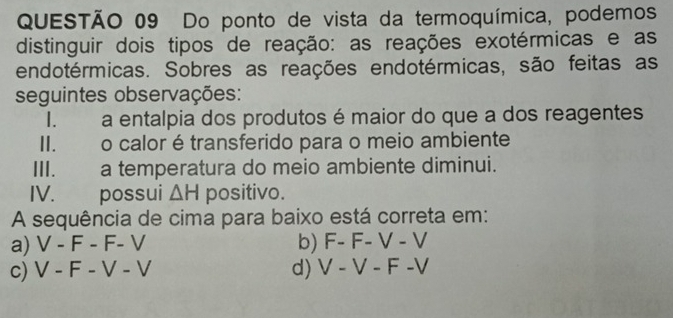 Do ponto de vista da termoquímica, podemos
distinguir dois tipos de reação: as reações exotérmicas e as
endotérmicas. Sobres as reações endotérmicas, são feitas as
seguintes observações:
I. a entalpia dos produtos é maior do que a dos reagentes
II. o calor étransferido para o meio ambiente
III. a temperatura do meio ambiente diminui.
IV. possui △ H positivo.
A sequência de cima para baixo está correta em:
a) V-F-F-V b) F-F-V-V
c) V-F-V-V d) V-V-F-V