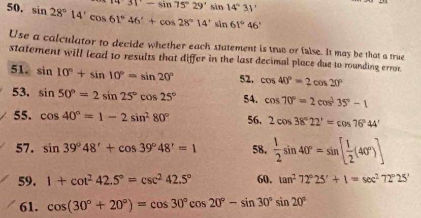 overline T431'-sin 75°29'sin 14°31'
50. sin 28°14'cos 61°46'+cos 28°14'sin 61°46'
Use a calculator to decide whether each statement is true or false. It may be that a true 
statement will lead to results that differ in the last decimal place due to rounding errot. 
51. sin 10°+sin 10°=sin 20° 52, cos 40°=2cos 20°
53. sin 50°=2sin 25°cos 25°
54. cos 70°=2cos^235°-1
55. cos 40°=1-2sin^280° 56, 2cos 38°22'=cos 76°44'
57. sin 39°48'+cos 39°48'=1 58.  1/2 sin 40°=sin [ 1/2 (40°)]
59. 1+cot^242.5°=csc^242.5° 60. tan^272°25'+1=sec^272°25'
61. cos (30°+20°)=cos 30°cos 20°-sin 30°sin 20°