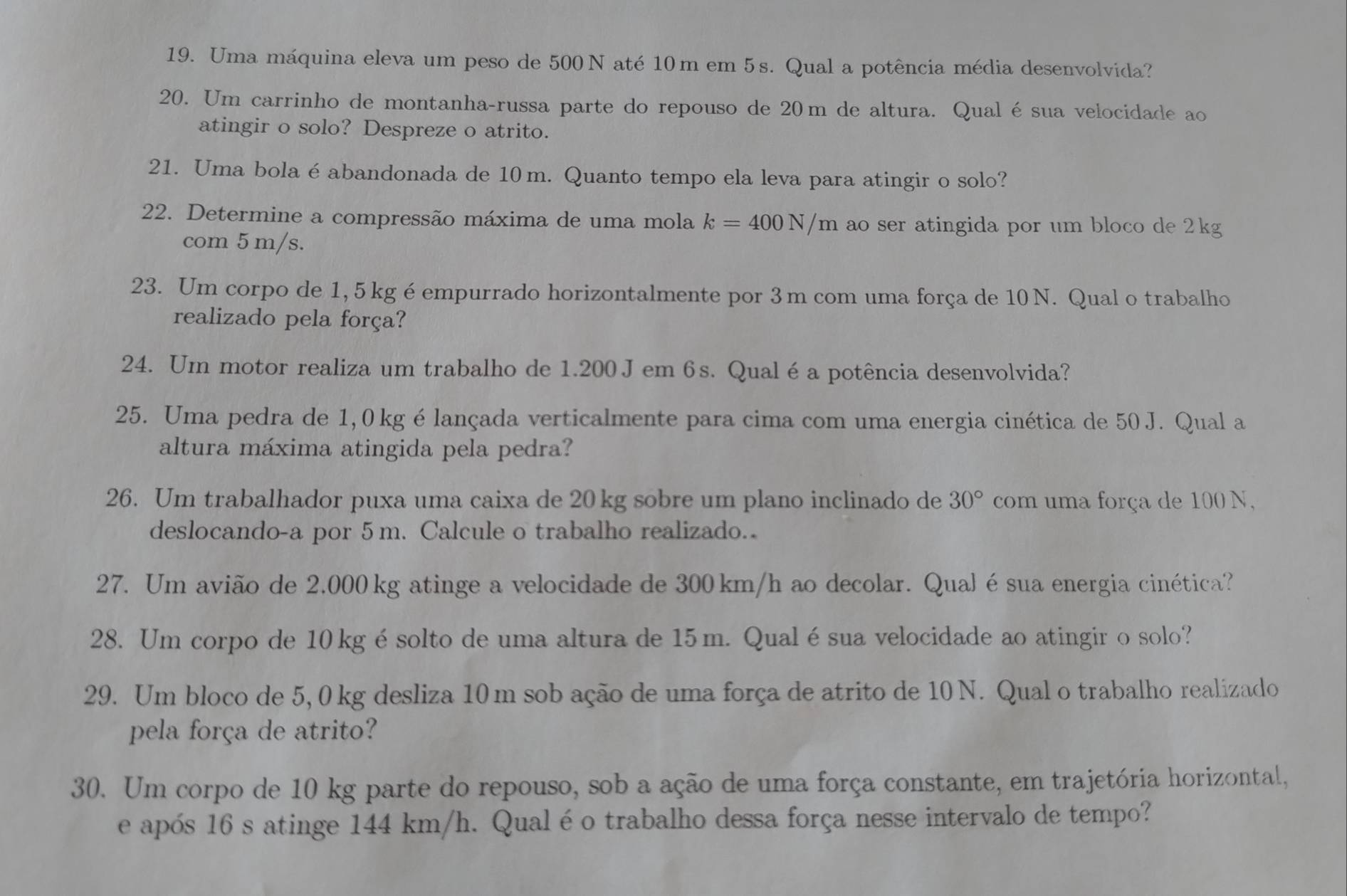 Uma máquina eleva um peso de 500 N até 10m em 5s. Qual a potência média desenvolvida?
20. Um carrinho de montanha-russa parte do repouso de 20m de altura. Qualésua velocidade ao
atingir o solo? Despreze o atrito.
21. Uma bola é abandonada de 10m. Quanto tempo ela leva para atingir o solo?
22. Determine a compressão máxima de uma mola k=400N/m ao ser atingida por um bloco de 2kg
com 5 m/s.
23. Um corpo de 1, 5 kg é empurrado horizontalmente por 3 m com uma força de 10 N. Qual o trabalho
realizado pela força?
24. Um motor realiza um trabalho de 1.200 Jem 6s. Qualéa potência desenvolvida?
25. Uma pedra de 1,0 kg é lançada verticalmente para cima com uma energia cinética de 50 J. Qual a
altura máxima atingida pela pedra?
26. Um trabalhador puxa uma caixa de 20 kg sobre um plano inclinado de 30° com uma força de 100 N,
deslocando-a por 5m. Calcule o trabalho realizado.
27. Um avião de 2,000 kg atinge a velocidade de 300km/h ao decolar. Qual é sua energia cinética?
28. Um corpo de 10 kg ésolto de uma altura de 15m. Qualésua velocidade ao atingir o solo?
29. Um bloco de 5, 0 kg desliza 10 m sob ação de uma força de atrito de 10 N. Qual o trabalho realizado
pela força de atrito?
30. Um corpo de 10 kg parte do repouso, sob a ação de uma força constante, em trajetória horizontal,
e após 16 s atinge 144 km/h. Qual é o trabalho dessa força nesse intervalo de tempo?