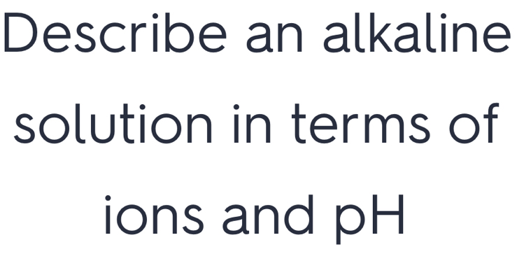 Describe an alkaline 
solution in terms of 
ions and pH