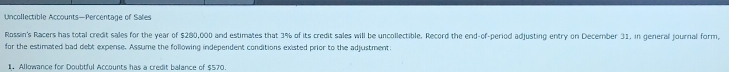 Uncollectible Accounts—Percentage of Sales 
Rossin's Racers has total credit sales for the year of $280,000 and estimates that 3% of its credit sales will be uncollectible. Record the end-of-period adjusting entry on December 31, in general journal form, 
for the estimated bad debt expense. Assume the following independent conditions existed prior to the adjustment: 
1. Allowance for Doubtful Accounts has a credit balance of $570