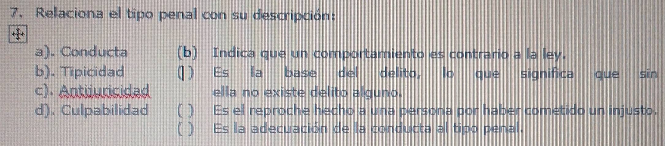 Relaciona el tipo penal con su descripción:
a). Conducta (b) Indica que un comportamiento es contrario a la ley.
b). Tipicidad ( ) Es la base del delito, lo que significa que sin
c). Antiiuricidad ella no existe delito alguno.
d). Culpabilidad ( ) Es el reproche hecho a una persona por haber cometido un injusto.
( ) Es la adecuación de la conducta al tipo penal.