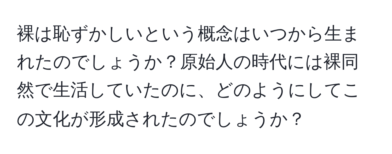 裸は恥ずかしいという概念はいつから生まれたのでしょうか？原始人の時代には裸同然で生活していたのに、どのようにしてこの文化が形成されたのでしょうか？