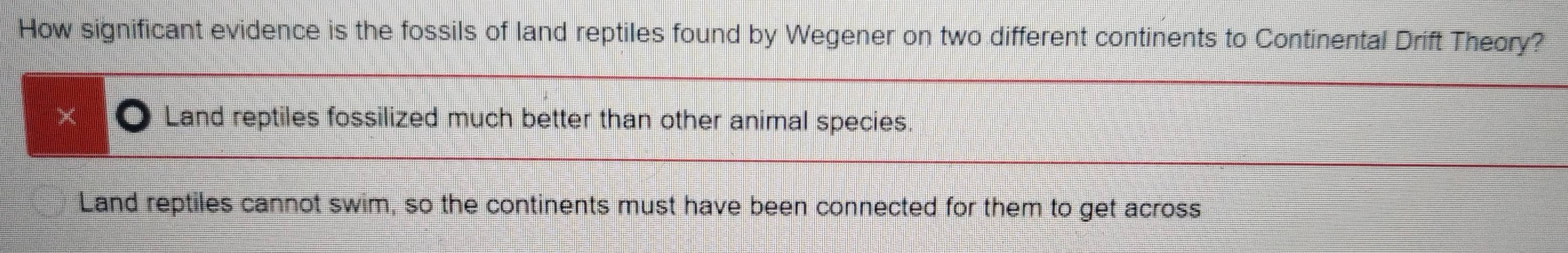 How significant evidence is the fossils of land reptiles found by Wegener on two different continents to Continental Drift Theory?
D Land reptiles fossilized much better than other animal species.
Land reptiles cannot swim, so the continents must have been connected for them to get across