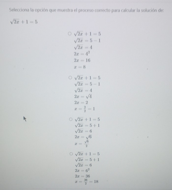 Selecciona la opción que muestra el proceso correcto para calcular la solución de:
sqrt(2x)+1=5
sqrt(2x)+1=5
sqrt(2x)=5-1
sqrt(2x)=4
2x=4^2
2x=16
x=8
sqrt(2x)+1=5
sqrt(2x)=5-1
sqrt(2x)=4
2x=sqrt(4)
2x=2
x= 2/2 =1
sqrt(2x)+1=5
sqrt(2x)=5+1
sqrt(2x)=6
2x=sqrt(6)
x= sqrt(6)/2 
sqrt(2x)+1=5
sqrt(2x)=5+1
sqrt(2x)=6
2x=6^2
2x=36
x= 36/2 =18