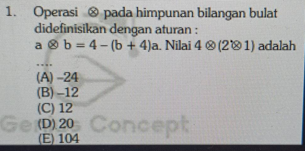 Operasi ⊗ pada himpunan bilangan bulat
didefinisikan dengan aturan :
aotimes b=4-(b+4) a. Nilai 4otimes (2otimes 1) adalah
(A) -24
(B) -12
(C) 12
(D) 20 Sot
(E) 104