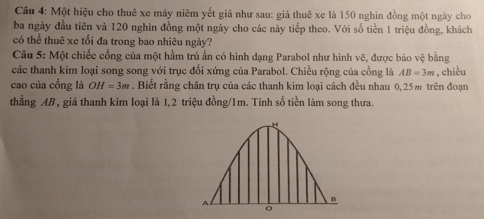 Một hiệu cho thuê xe máy niêm yết giá như sau: giá thuê xe là 150 nghìn đồng một ngày cho 
ba ngày đầu tiên và 120 nghìn đồng một ngày cho các này tiếp theo. Với số tiền 1 triệu đồng, khách 
có thể thuê xe tối đa trong bao nhiêu ngày? 
Câu 5: Một chiếc cổng của một hầm trú ẩn có hình dạng Parabol như hình vẽ, được bảo vệ bằng 
các thanh kim loại song song với trục đối xứng của Parabol. Chiều rộng của cổng là AB=3m , chiều 
cao của cổng là OH=3m. Biết rằng chân trụ của các thanh kim loại cách đều nhau 0,25m trên đoạn 
thẳng AB , giá thanh kim loại là 1, 2 triệu đồng /1m. Tính số tiền làm song thưa.