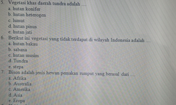 Vegetasi khas daerah tundra adalah ....
a. hutan konifer
b. hutan heterogen
c. lumut
d. hutan pinus
e. hutan jati
6. Berikut ini vegetasi yang tidak terdapat di wilayah Indonesia adalah ....
a. hutan bakau
b. sabana
c. hutan musim
d. Tundra
e. stepa
7. Bison adalah jenis hewan pemakan rumput yang berasal dari ....
a. Afrika
b. Australia
c. Amerika
d. Asia
e. Eropa