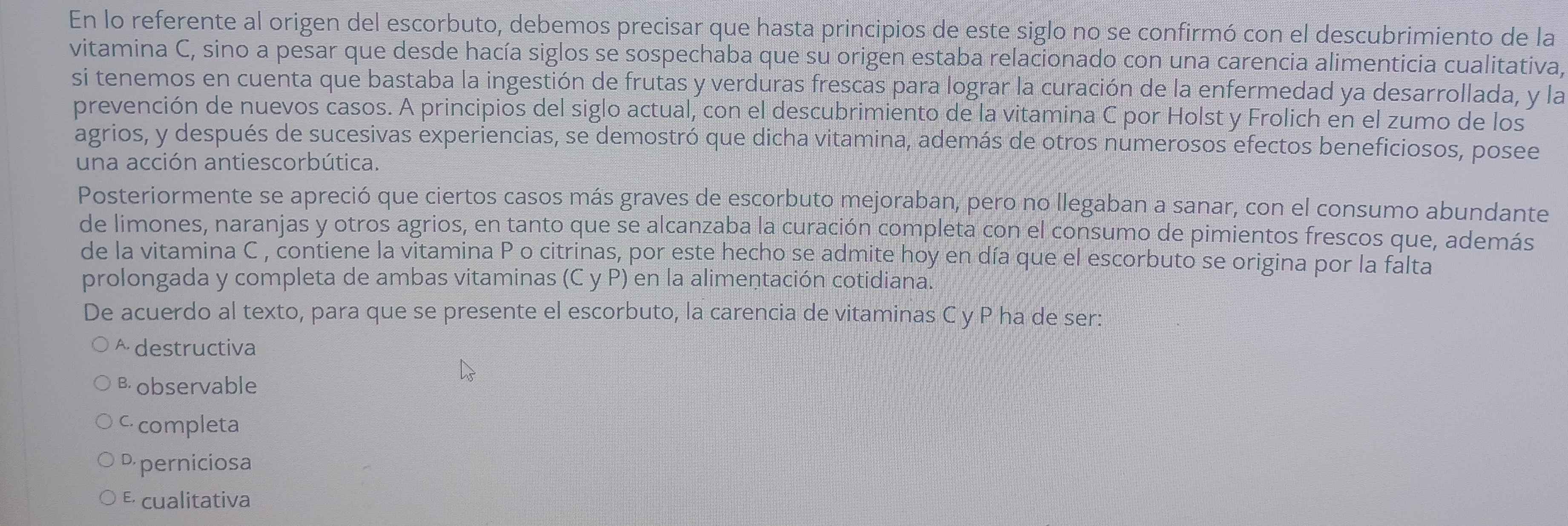 En lo referente al origen del escorbuto, debemos precisar que hasta principios de este siglo no se confirmó con el descubrimiento de la
vitamina C, sino a pesar que desde hacía siglos se sospechaba que su origen estaba relacionado con una carencia alimenticia cualitativa,
si tenemos en cuenta que bastaba la ingestión de frutas y verduras frescas para lograr la curación de la enfermedad ya desarrollada, y la
prevención de nuevos casos. A principios del siglo actual, con el descubrimiento de la vitamina C por Holst y Frolich en el zumo de los
agrios, y después de sucesivas experiencias, se demostró que dicha vitamina, además de otros numerosos efectos beneficiosos, posee
una acción antiescorbútica.
Posteriormente se apreció que ciertos casos más graves de escorbuto mejoraban, pero no llegaban a sanar, con el consumo abundante
de limones, naranjas y otros agrios, en tanto que se alcanzaba la curación completa con el consumo de pimientos frescos que, además
de la vitamina C , contiene la vitamina P o citrinas, por este hecho se admite hoy en día que el escorbuto se origina por la falta
prolongada y completa de ambas vitaminas (C y P) en la alimentación cotidiana.
De acuerdo al texto, para que se presente el escorbuto, la carencia de vitaminas C y P ha de ser:
^ destructiva
B observable
c completa
P perniciosa
E cualitativa