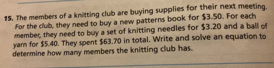 The members of a knitting club are buying supplies for their next meeting.
For the club, they need to buy a new patterns book for $3.50. For each
member, they need to buy a set of knitting needles for $3.20 and a ball of
yarn for $5.40. They spent $63.70 in total. Write and solve an equation to
determine how many members the knitting club has.