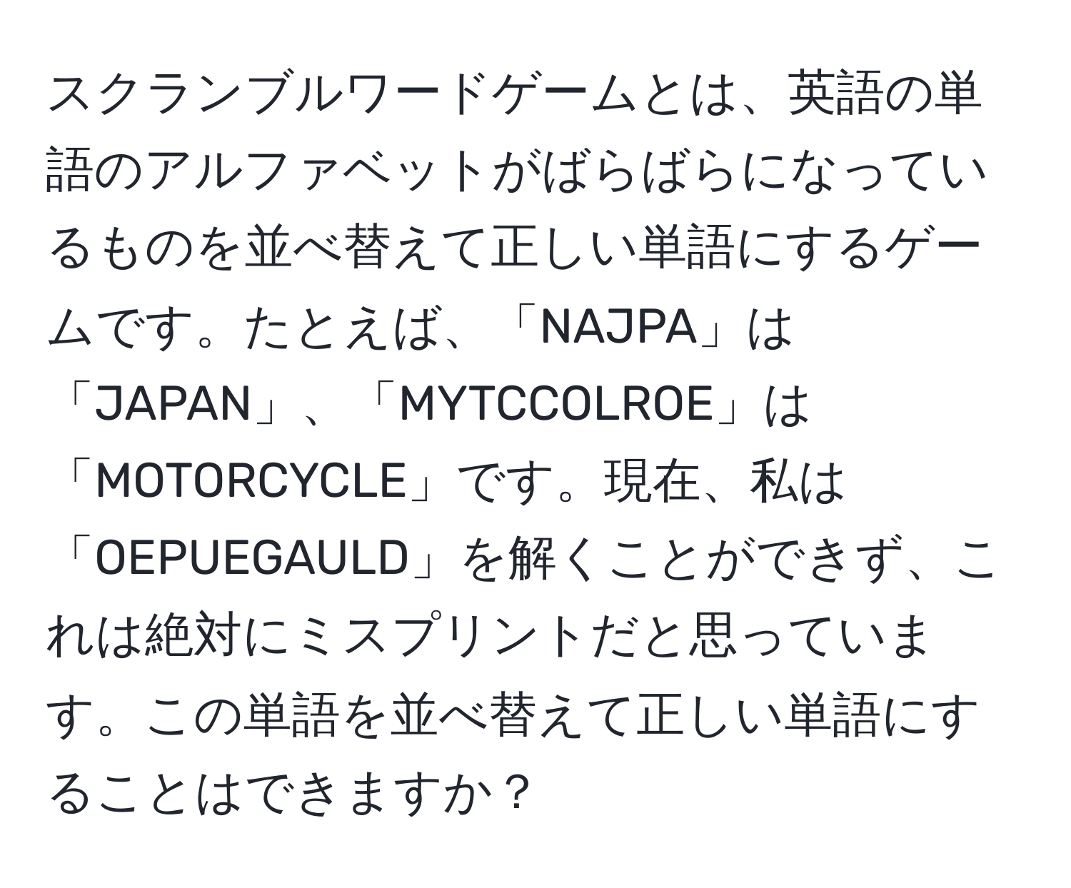 スクランブルワードゲームとは、英語の単語のアルファベットがばらばらになっているものを並べ替えて正しい単語にするゲームです。たとえば、「NAJPA」は「JAPAN」、「MYTCCOLROE」は「MOTORCYCLE」です。現在、私は「OEPUEGAULD」を解くことができず、これは絶対にミスプリントだと思っています。この単語を並べ替えて正しい単語にすることはできますか？