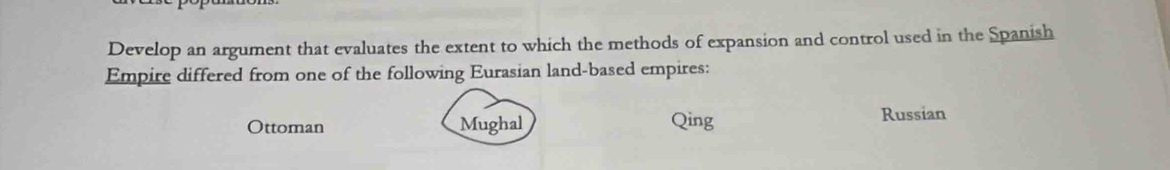 Develop an argument that evaluates the extent to which the methods of expansion and control used in the Spanish
Empire differed from one of the following Eurasian land-based empires:
Ottoman Mughal Qing
Russian