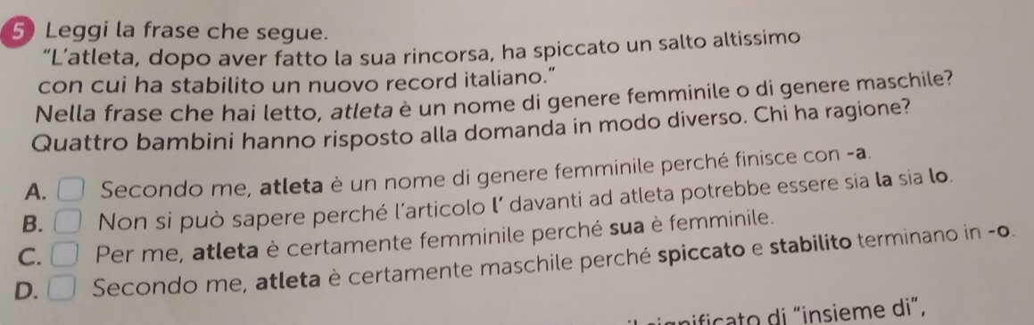 Leggi la frase che segue.
“L’atleta, dopo aver fatto la sua rincorsa, ha spiccato un salto altissimo
con cui ha stabilito un nuovo record italiano.”
Nella frase che hai letto, atleta è un nome di genere femminile o di genere maschile?
Quattro bambini hanno risposto alla domanda in modo diverso. Chi ha ragione?
A. □ Secondo me, atleta è un nome di genere femminile perché finisce con -a.
B. □ Non si può sapere perché l’articolo l’ davanti ad atleta potrebbe essere sia la sia lo.
C. □ Per me, atleta è certamente femminile perché sua è femminile.
D. □ Secondo me, atleta è certamente maschile perché spiccato e stabilito terminano in -o.
nifica to di "insieme di”,