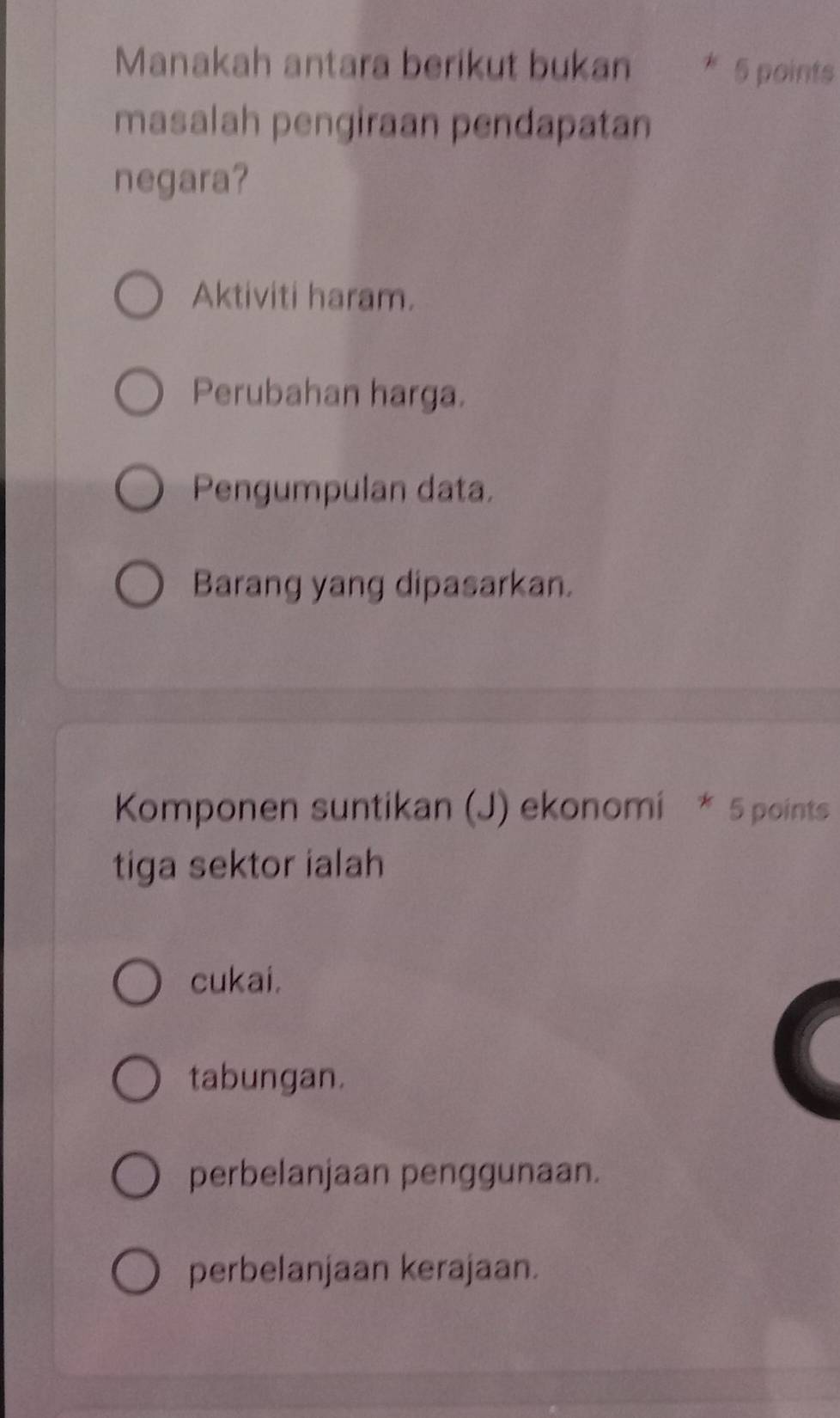 Manakah antara berikut bukan * 5 points
masalah pengiraan pendapatan
negara?
Aktiviti haram.
Perubahan harga.
Pengumpulan data.
Barang yang dipasarkan.
Komponen suntikan (J) ekonomi * 5 points
tiga sektor ialah
cukai.
tabungan.
perbelanjaan penggunaan.
perbelanjaan kerajaan.