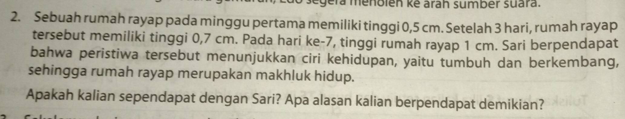 gera menblén kẻ arah sumbér suara. 
2. Sebuah rumah rayap pada minggu pertama memiliki tinggi 0,5 cm. Setelah 3 hari, rumah rayap 
tersebut memiliki tinggi 0,7 cm. Pada hari ke -7, tinggi rumah rayap 1 cm. Sari berpendapat 
bahwa peristiwa tersebut menunjukkan ciri kehidupan, yaitu tumbuh dan berkembang, 
sehingga rumah rayap merupakan makhluk hidup. 
Apakah kalian sependapat dengan Sari? Apa alasan kalian berpendapat demikian?