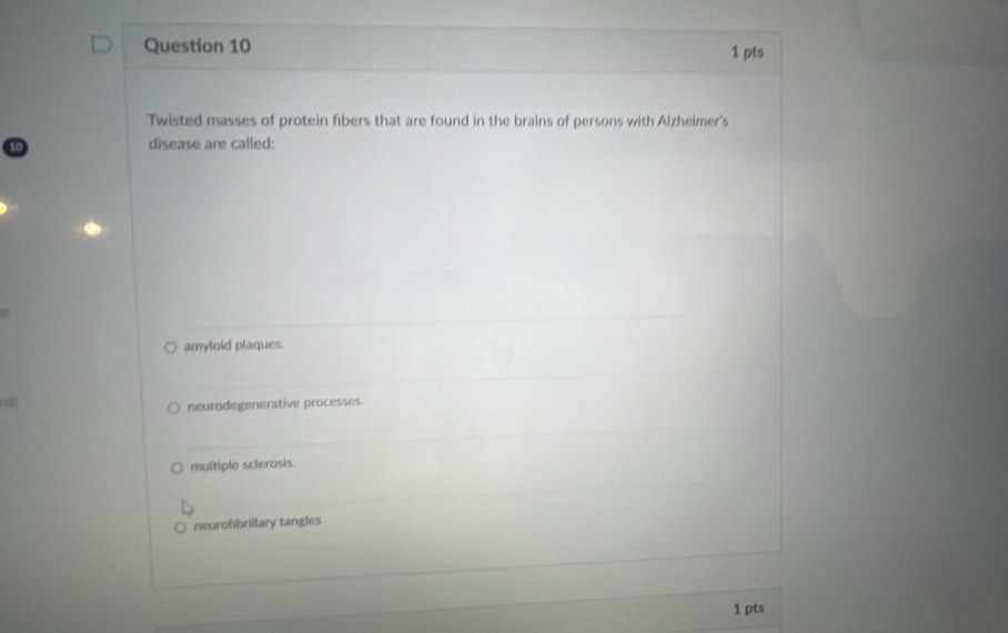 Twisted masses of protein fibers that are found in the brains of persons with Alzheimer's
disease are called:
amyloid plaques.
d)
neurodegenerative processes.
multiple sclerosis.
neurofibrillary tangles
1 pts