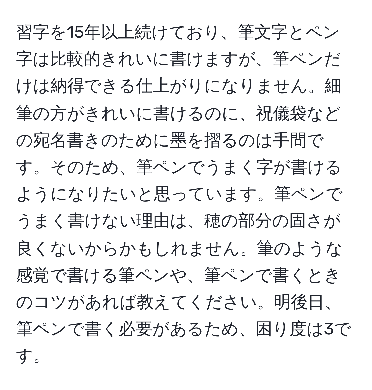 習字を15年以上続けており、筆文字とペン字は比較的きれいに書けますが、筆ペンだけは納得できる仕上がりになりません。細筆の方がきれいに書けるのに、祝儀袋などの宛名書きのために墨を摺るのは手間です。そのため、筆ペンでうまく字が書けるようになりたいと思っています。筆ペンでうまく書けない理由は、穂の部分の固さが良くないからかもしれません。筆のような感覚で書ける筆ペンや、筆ペンで書くときのコツがあれば教えてください。明後日、筆ペンで書く必要があるため、困り度は3です。